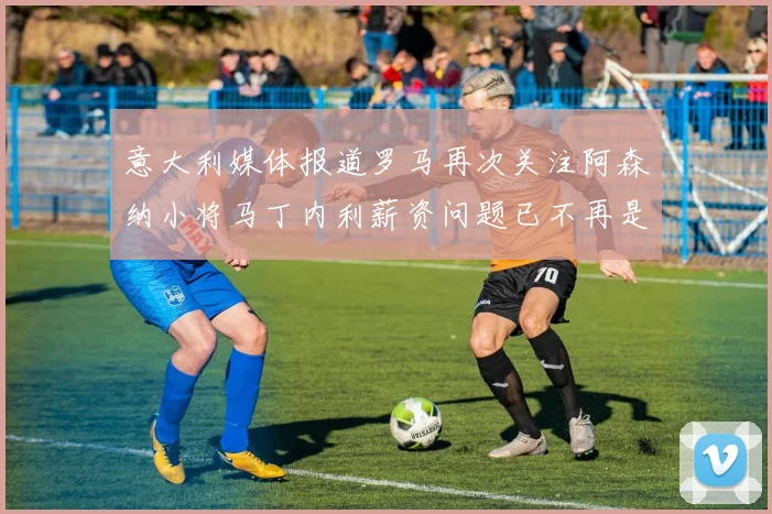意大利媒体报道罗马再次关注阿森纳小将马丁内利薪资问题已不再是障碍