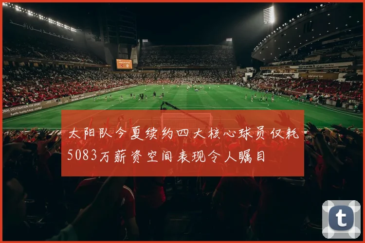 太阳队今夏续约四大核心球员仅耗5083万薪资空间表现令人瞩目