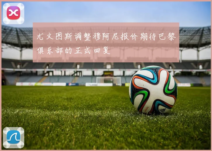 尤文图斯调整穆阿尼报价期待巴黎俱乐部的正式回复
