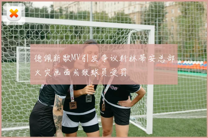 德佩新歌MV引发争议科林蒂安总部火灾画面或致球员受罚